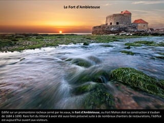 Edifié sur un promontoire rocheux cerné par les eaux, le Fort d'Ambleteuse, ou Fort Mahon doit sa construction à Vauban
de 1684 à 1690. Rare fort du littoral à avoir été aussi bien préservé suite à de nombreux chantiers de restaurations, l'édifice
est aujourd'hui ouvert aux visiteurs.
Le Fort d'Ambleteuse
 