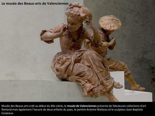 Musée des Beaux-arts créé au début du XXe siècle, le musée de Valenciennes présente de fabuleuses collections d'art
flamand mais également l‘oeuvre de deux enfants du pays, le peintre Antoine Watteau et le sculpteur Jean-Baptiste
Carpeaux.
Le musée des Beaux-arts de Valenciennes
 