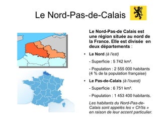 Le Nord-Pas-de-Calais
               Le Nord-Pas-de Calais est
               une région située au nord de
               la France. Elle est divisée en
               deux départements :
           ●   Le Nord (à l'est)
               - Superficie : 5 742 km².
               - Population : 2 555 000 habitants
               (4 % de la population française)
           ●   Le Pas-de-Calais (à l'ouest)
               - Superficie : 6 751 km².
               - Population : 1 453 400 habitants.
               Les habitants du Nord-Pas-de-
               Calais sont appelés les « Ch'tis »
               en raison de leur accent particulier.
 