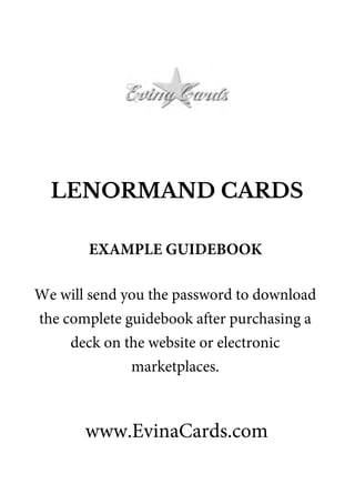 LENORMAND CARDS
www.EvinaCards.com
EXAMPLE GUIDEBOOK
We will send you the password to download
the complete guidebook after purchasing a
deck on the website or electronic
marketplaces.
 