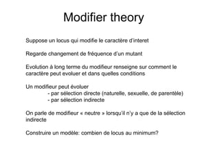 Modifier theory Suppose un locus qui modifie le caractère d’interet Regarde changement de fréquence d’un mutant Evolution à long terme du modifieur renseigne sur comment le  caractère peut evoluer et dans quelles conditions Un modifieur peut évoluer - par sélection directe (naturelle, sexuelle, de parentèle) - par sélection indirecte On parle de modifieur « neutre » lorsqu’il n’y a que de la sélection  indirecte Construire un modèle: combien de locus au minimum? 