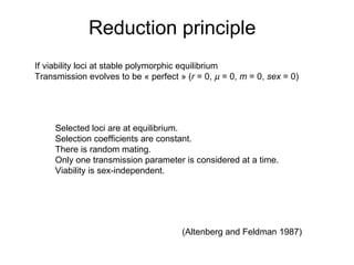 Reduction principle If viability loci at stable polymorphic equilibrium Transmission evolves to be « perfect » ( r  = 0,    = 0,  m  = 0,  sex  = 0) Selected loci are at equilibrium.  Selection coefficients are constant.  There is random mating.  Only one transmission parameter is considered at a time.  Viability is sex-independent.  (Altenberg and Feldman 1987)  