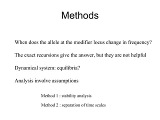 Methods When does the allele at the modifier locus change in frequency? The exact recursions give the answer, but they are not helpful Dynamical system: equilibria? Analysis involve assumptions Method 1 : stability analysis Method 2 : separation of time scales 