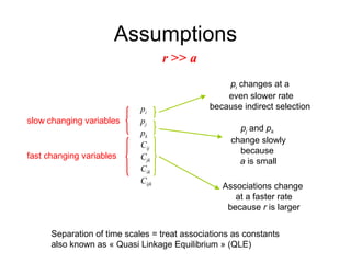 Assumptions r  >>  a p i  changes at a  even slower rate because indirect selection  Associations change  at a faster rate because  r  is larger p i p j p k C ij C jk C ik C ijk fast changing variables slow changing variables Separation of time scales = treat associations as constants also known as « Quasi Linkage Equilibrium » (QLE) p j  and  p k   change slowly because  a  is small 