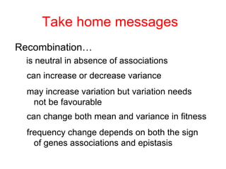 Take home messages Recombination… is neutral in absence of associations can increase or decrease variance may increase variation but variation needs not be favourable can change both mean and variance in fitness frequency change depends on both the sign of genes associations and epistasis 
