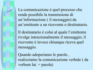 La comunicazione è quel processo che rende possibile la trasmissione di un’informazione ( il messaggio) da un’emittente a un ricevente o destinatario. Il destinatario è colui al quale l’emittente rivolge intenzionalmente il messaggio; il ricevente è invece chiunque riceva quel messaggio. Quando adoperiamo le parole , realizziamo la comunicazione verbale ( da verbum lat. = parola) 