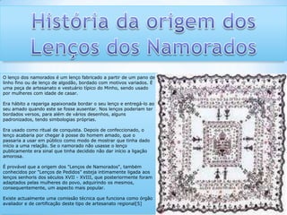 História da origem dos Lenços dos Namorados  O lenço dos namorados é um lenço fabricado a partir de um pano de linho fino ou de lenço de algodão, bordado com motivos variados. É uma peça de artesanato e vestuário típico do Minho, sendo usado por mulheres com idade de casar.Era hábito a rapariga apaixonada bordar o seu lenço e entregá-lo ao seu amado quando este se fosse ausentar. Nos lenços poderiam ter bordados versos, para além de vários desenhos, alguns padronizados, tendo simbologias próprias.Era usado como ritual de conquista. Depois de confeccionado, o lenço acabaria por chegar à posse do homem amado, que o passaria a usar em público como modo de mostrar que tinha dado início a uma relação. Se o namorado não usasse o lenço publicamente era sinal que tinha decidido não dar início a ligação amorosa.É provável que a origem dos "Lenços de Namorados", também conhecidos por "Lenços de Pedidos" esteja intimamente ligada aos lenços senhoris dos séculos XVII - XVIII, que posteriormente foram adaptados pelas mulheres do povo, adquirindo os mesmos, consequentemente, um aspecto mais popular.Existe actualmente uma comissão técnica que funciona como órgão avaliador e de certificação deste tipo de artesanato regional[5]