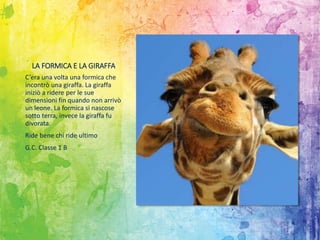LA FORMICA E LA GIRAFFA
C’era una volta una formica che
incontrò una giraffa. La giraffa
iniziò a ridere per le sue
dimensioni fin quando non arrivò
un leone. La formica si nascose
sotto terra, invece la giraffa fu
divorata.
Ride bene chi ride ultimo
G.C. Classe 1 B
 