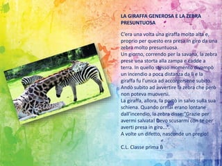 C’era una volta una giraffa molto alta e,
proprio per questo era presa in giro da una
zebra molto presuntuosa.
Un giorno, correndo per la savana, la zebra
prese una storta alla zampa e cadde a
terra. In quello stesso momento divampò
un incendio a poca distanza da lì e la
giraffa fu l’unica ad accorgersene subito.
Andò subito ad avvertire la zebra che però
non poteva muoversi.
La giraffa, allora, la portò in salvo sulla sua
schiena. Quando ormai erano lontane
dall’incendio, la zebra disse:”Grazie per
avermi salvata! Devo scusarmi con te per
averti presa in giro...”.
A volte un difetto, nasconde un pregio!
C.L. Classe prima B
LA GIRAFFA GENEROSA E LA ZEBRA
PRESUNTUOSA
 
