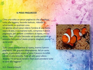 C’era una volta un pesce pagliaccio che prendeva
tutto alla leggera, facendo battute, ridendo e
scherzando su qualsiasi cosa.
Un giorno, alcuni pesci videro l’ombra di una barca
sopra di loro, e avvisarono tutti, compreso il pesce
pagliaccio, per andare a mettersi al riparo, ma lui
disse: “Non è nulla! Secondo voi quelle persone mi
possono fare paura? Avete proprio sbagliato pesce!” e
se ne andò.
Tutti i pesci erano ormai al riparo, tranne il pesce
pagliaccio, che giocava allegramente. Ad un certo
punto il pescatore prese all’amo il pesce e lo infilò
subito in una reticella. Tutti gli altri pesci allora
dissero: “Ti serva da lezione! Non puoi prendere tutte
le cose alla leggera!”.
H.E. Classe prima B
IL PESCE PAGLIACCIO
 