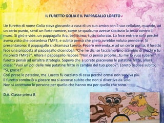 IL FURETTO GOLIA E IL PAPPAGALLO LORETO
Un furetto di nome Golia stava giocando a casa di un suo amico con il suo cellulare, quando, ad
un certo punto, sentì un forte rumore, come se qualcuno avesse sbattuto la testa contro il
muro. Si girò e vide..un pappagallo Ara, bellissimo, tutto colorato. Lo fece entrare solo perché
aveva visto che possedeva l’MP3, e subito pensò che glielo avrebbe voluto prendere. Si
presentarono: il pappagallo si chiamava Loreto. Fecero merenda..e ad un certo punto, il furetto
fece una proposta al pappagallo dicendogli:”Che ne dici se facciamo uno scambio di giochi e tu
mi presti l’MP3?”. Allora il pappagallo rispose:”Non ci penso proprio…tu me lo vuoi rubare!”. Il
furetto pensò ad un’altra strategia. Sapeva che a Loreto piacevano le patatine fritte, allora
disse: “Vuoi un po’ delle mie patatine fritte in cambio del tuo gioco?”. Loreto rispose subito:
“Sì, grazie!”.
Così prese le patatine, ma Loreto fu cacciato di casa perché ormai non serviva più.
Il furetto cominciò a giocare ma si accorse subito che non si divertiva da solo.
Non si accettano le persone per quello che hanno ma per quello che sono.
D.A. Classe prima B
 