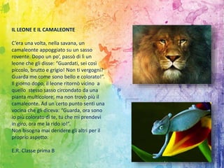IL LEONE E IL CAMALEONTE
C’era una volta, nella savana, un
camaleonte appoggiato su un sasso
rovente. Dopo un po’, passò di lì un
leone che gli disse: “Guardati, sei così
piccolo, brutto e grigio! Non ti vergogni?
Guarda me come sono bello e colorato!”.
Il giorno dopo, il leone ritornò vicino a
quello stesso sasso circondato da una
pianta multicolore, ma non trovò più il
camaleonte. Ad un certo punto sentì una
vocina che gli diceva: “Guarda, ora sono
io più colorato di te, tu che mi prendevi
in giro, ora me la rido io!”.
Non bisogna mai deridere gli altri per il
proprio aspetto.
E.R. Classe prima B
 