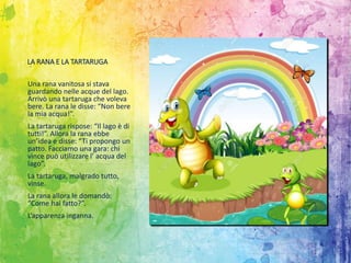 LA RANA E LA TARTARUGA
Una rana vanitosa si stava
guardando nelle acque del lago.
Arrivò una tartaruga che voleva
bere. La rana le disse: “Non bere
la mia acqua!”.
La tartaruga rispose: “Il lago è di
tutti!”. Allora la rana ebbe
un’idea e disse: “Ti propongo un
patto. Facciamo una gara: chi
vince può utilizzare l’ acqua del
lago”.
La tartaruga, malgrado tutto,
vinse.
La rana allora le domandò:
“Come hai fatto?”.
L’apparenza inganna.
 