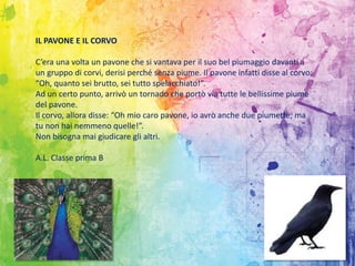 IL PAVONE E IL CORVO
C’era una volta un pavone che si vantava per il suo bel piumaggio davanti a
un gruppo di corvi, derisi perché senza piume. Il pavone infatti disse al corvo:
“Oh, quanto sei brutto, sei tutto spelacchiato!”.
Ad un certo punto, arrivò un tornado che portò via tutte le bellissime piume
del pavone.
Il corvo, allora disse: “Oh mio caro pavone, io avrò anche due piumette, ma
tu non hai nemmeno quelle!”.
Non bisogna mai giudicare gli altri.
A.L. Classe prima B
 