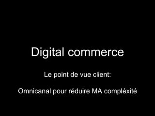Digital commerce 
Le point de vue client: 
Omnicanal pour réduire MA compléxité 
 