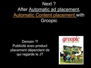Next ? 
After Automatic ad placement, 
Automatic Content placement with 
Groopic 
Demain ?! 
Publicité avec product 
placement dépendant de 
qui regarde le JT 
 