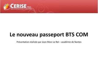 Le nouveau passeport BTS COM
Présentation réalisée par Jean-Marc Le Rol – académie de Nantes
 