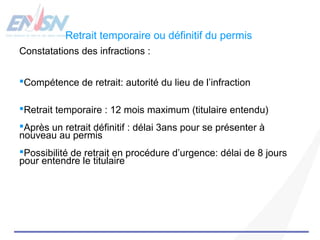Retrait temporaire ou définitif du permis 
Constatations des infractions : 
Compétence de retrait: autorité du lieu de l’infraction 
Retrait temporaire : 12 mois maximum (titulaire entendu) 
Après un retrait définitif : délai 3ans pour se présenter à 
nouveau au permis 
Possibilité de retrait en procédure d’urgence: délai de 8 jours 
pour entendre le titulaire 
 