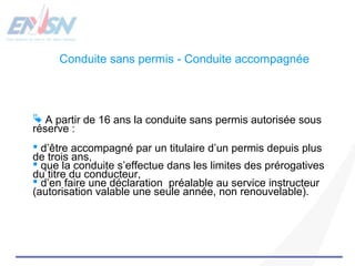 Conduite sans permis - Conduite accompagnée 
 A partir de 16 ans la conduite sans permis autorisée sous 
réserve : 
 d’être accompagné par un titulaire d’un permis depuis plus 
de trois ans, 
 que la conduite s’effectue dans les limites des prérogatives 
du titre du conducteur, 
 d’en faire une déclaration préalable au service instructeur 
(autorisation valable une seule année, non renouvelable). 
 