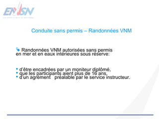 Conduite sans permis – Randonnées VNM 
 Randonnées VNM autorisées sans permis 
en mer et en eaux intérieures sous réserve: 
 d’être encadrées par un moniteur diplômé, 
 que les participants aient plus de 16 ans, 
 d’un agrément préalable par le service instructeur. 
 