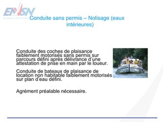 Conduite sans permis – Nolisage (eaux 
intérieures) 
Conduite des coches de plaisance 
faiblement motorisés sans permis sur 
parcours défini après délivrance d’une 
attestation de prise en main par le loueur. 
Conduite de bateaux de plaisance de 
location non habitable faiblement motorisés 
sur plan d’eau défini. 
Agrément préalable nécessaire. 
 