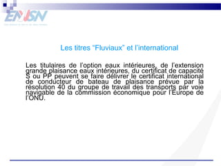 Les titres “Fluviaux” et l’international 
Les titulaires de l’option eaux intérieures, de l’extension 
grande plaisance eaux intérieures, du certificat de capacité 
S ou PP peuvent se faire délivrer le certificat international 
de conducteur de bateau de plaisance prévue par la 
résolution 40 du groupe de travail des transports par voie 
navigable de la commission économique pour l’Europe de 
l’ONU. 
 