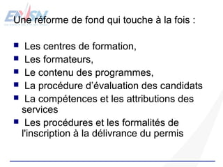 Une réforme de fond qui touche à la fois : 
 Les centres de formation, 
 Les formateurs, 
 Le contenu des programmes, 
 La procédure d’évaluation des candidats 
 La compétences et les attributions des 
services 
 Les procédures et les formalités de 
l'inscription à la délivrance du permis 
 