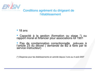 Conditions agrément du dirigeant de 
l’établissement 
 18 ans 
 Capacité à la gestion (formation ou stage *) ou 
rapport moral et financier pour associations loi 1901 
 Pas de condamnation correctionnelle prévues à 
l’article 23 du décret ( demande de B2 à faire par le 
service instructeur) 
(*) Dispense pour les établissements en activité depuis 3 ans au 4 août 2007 
 