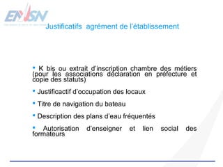 Justificatifs agrément de l’établissement 
 K bis ou extrait d’inscription chambre des métiers 
(pour les associations déclaration en préfecture et 
copie des statuts) 
 Justificactif d’occupation des locaux 
 Titre de navigation du bateau 
 Description des plans d’eau fréquentés 
 Autorisation d’enseigner et lien social des 
formateurs 
 