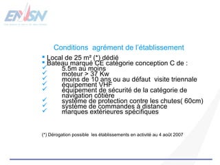 Conditions agrément de l’établissement 
 Local de 25 m² (*) dédié 
 Bateau marqué CE catégorie conception C de : 
 5.5m au moins 
 moteur > 37 Kw 
 moins de 10 ans ou au défaut visite triennale 
 équipement VHF 
 équipement de sécurité de la catégorie de 
navigation côtière 
 système de protection contre les chutes( 60cm) 
 système de commandes à distance 
 marques extérieures spécifiques 
(*) Dérogation possible les établissements en activité au 4 août 2007 
 