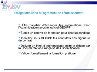 Obligations liées à l’agrément de l’établissement 
 Être capable d’échanger les informations avec 
l’Administration avec le logiciel OEDIPP 
 Établir un contrat de formation pour chaque candidat 
 Identifier sous OEDIPP les candidats dès signature 
du contrat 
 Délivrer un livret d’apprentissage édité et diffusé par 
la Documentation Française dès l’identification 
 Valider formellement la formation pratique 
 