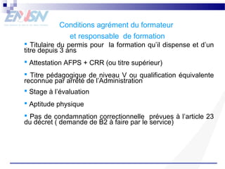 Conditions agrément du formateur 
et responsable de formation 
 Titulaire du permis pour la formation qu’il dispense et d’un 
titre depuis 3 ans 
 Attestation AFPS + CRR (ou titre supérieur) 
 Titre pédagogique de niveau V ou qualification équivalente 
reconnue par arrêté de l’Administration 
 Stage à l’évaluation 
 Aptitude physique 
 Pas de condamnation correctionnelle prévues à l’article 23 
du décret ( demande de B2 à faire par le service) 
 