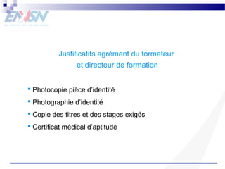 Justificatifs agrément du formateur 
et directeur de formation 
 Photocopie pièce d’identité 
 Photographie d’identité 
 Copie des titres et des stages exigés 
 Certificat médical d’aptitude 
 