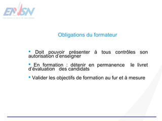 Obligations du formateur 
 Doit pouvoir présenter à tous contrôles son 
autorisation d’enseigner 
 En formation : détenir en permanence le livret 
d’évaluation des candidats 
 Valider les objectifs de formation au fur et à mesure 
 