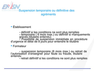 Suspension temporaire ou définitive des 
agréments 
 Établissement 
- définitif si les conditions ne sont plus remplies 
- temporaire ( 6 mois max.) ou définitif si manquements 
graves (titulaire entendu) 
- Possibilité de suspension immédiate en procédure 
d’urgence et délai de 8 jours pour entendre le titulaire 
 Formateur 
- suspension temporaire (6 mois max.) ou retrait de 
l’autorisation d’enseigner pour faute ou fraude, titulaire 
entendu 
- retrait définitif si les conditions ne sont plus remplies 
 