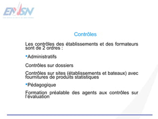 Contrôles 
Les contrôles des établissements et des formateurs 
sont de 2 ordres : 
Administratifs 
Contrôles sur dossiers 
Contrôles sur sites (établissements et bateaux) avec 
fournitures de produits statistiques 
Pédagogique 
Formation préalable des agents aux contrôles sur 
l’évaluation 

