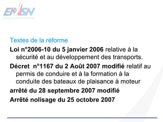Textes de la réforme 
Loi n°2006-10 du 5 janvier 2006 relative à la 
sécurité et au développement des transports. 
Décret n°1167 du 2 Août 2007 modifié relatif au 
permis de conduire et à la formation à la 
conduite des bateaux de plaisance à moteur 
arrêté du 28 septembre 2007 modifié 
Arrêté nolisage du 25 octobre 2007 
 