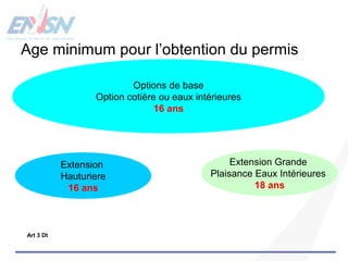 Age minimum pour l’obtention du permis 
Options de base 
Option cotière ou eaux intérieures 
16 ans 
Extension 
Hauturiere 
16 ans 
Extension Grande 
Plaisance Eaux Intérieures 
18 ans 
Art 3 Dt 
 