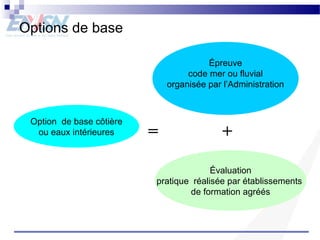 Options de base 
Option de base côtière 
ou eaux intérieures 
Épreuve 
code mer ou fluvial 
organisée par l’Administration 
= + 
Évaluation 
pratique réalisée par établissements 
de formation agréés 
 