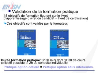  Validation de la formation pratique 
18 objectifs de formation figurant sur le livret 
d’apprentissage ( livret du candidat + livret de certification) 
Ces objectifs sont validés par le formateur. 
Durée formation pratique: 3h30 mini dont 1H30 de cours 
collectif possible et 2h de conduite individuelle. 
Pratique option côtière = Pratique option eaux intérieures. 
 