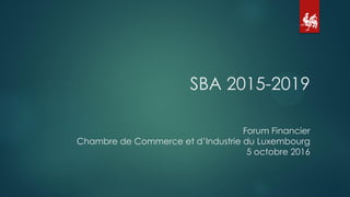 SBA 2015-2019
Forum Financier
Chambre de Commerce et d’Industrie du Luxembourg
5 octobre 2016
 