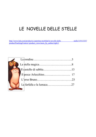 LE NOVELLE DELLE STELLE

http://www.lulu.com/product/a-copertina-morbida/le-novelle-delle   stelle/11911315?
productTrackingContext=product_view/more_by_author/right/1




              La rondine………………………………….3
             La stella magica…………………………….8
              Il castello di sabbia………………………...13
               Il pesce Arlecchino..……..……………… 17
               L’orso Bruno………………………………23
               La farfalla e la lumaca…………………….27
 