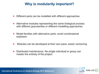 International Conference on Systems Biology 2014, Melbourne
Why is modularity important?
 Different parts can be modelled with different approaches
 Alternative modules representing the same biological process
with different granularities or different modelling approaches
 Model families with alternative parts: avoid combinatorial
explosion
 Modules can be developed at their own pace; easier versioning
 Distributed maintenance. No single individual or group can
master the entirety of the project.
 