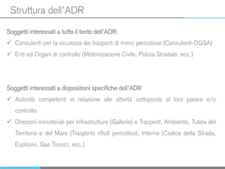 Struttura dell’ADR
Soggetti interessati a tutto il testo dell’ADR:
 Consulenti per la sicurezza dei trasporti di merci pericolose (Consulenti-DGSA)
 Enti ed Organi di controllo (Motorizzazione Civile, Polizia Stradale, ecc.)
Soggetti interessati a disposizioni specifiche dell’ADR
 Autorità competenti in relazione alle attività sottoposte al loro parere e/o
controllo
 Direzioni ministeriali per Infrastrutture (Gallerie) e Trasporti, Ambiente, Tutela del
Territorio e del Mare (Trasporto rifiuti pericolosi), Interno (Codice della Strada,
Esplosivi, Gas Tossici, ecc.)
 