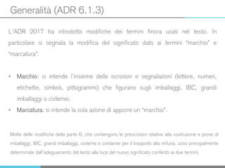 Generalità (ADR 6.1.3)
L’ADR 2017 ha introdotto modifiche dei termini finora usati nel testo. In
particolare si segnala la modifica del significato dato ai termini “marchio” e
“marcatura”.
• Marchio: si intende l’insieme delle iscrizioni e segnalazioni (lettere, numeri,
etichette, simboli, pittogrammi) che figurano sugli imballaggi, IBC, grandi
imballaggi o cisterne;
• Marcatura: si intende la sola azione di apporre un “marchio”.
Molte delle modifiche della parte 6, che contengono le prescrizioni relative alla costruzione e prove di
imballaggi, IBC, grandi imballaggi, cisterne e container per il trasporto alla rinfusa, sono principalmente
determinate dall’adeguamento del testo alla luce del nuovo significato conferito ai due termini.
 