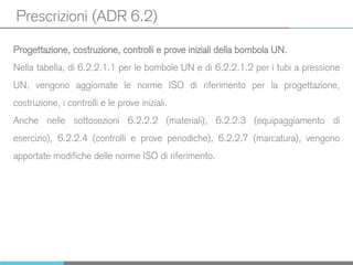 Prescrizioni (ADR 6.2)
Progettazione, costruzione, controlli e prove iniziali della bombola UN.
Nella tabella, di 6.2.2.1.1 per le bombole UN e di 6.2.2.1.2 per i tubi a pressione
UN, vengono aggiornate le norme ISO di riferimento per la progettazione,
costruzione, i controlli e le prove iniziali.
Anche nelle sottosezioni 6.2.2.2 (materiali), 6.2.2.3 (equipaggiamento di
esercizio), 6.2.2.4 (controlli e prove periodiche), 6.2.2.7 (marcatura), vengono
apportate modifiche delle norme ISO di riferimento.
 