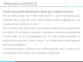 Prescrizioni (ADR 6.2)
Durata di vita nominale delle bombole e tubi per gas in materiale composito.
Con la modifica della nota 1 della tabella 6.2.2.1.1, per le bombole per gas
composite UN, si prescrive che le stesse debbano essere progettate per una
durata massima di servizio di 15 anni.
Con la modifica della nota 2 della stessa tabella si stabilisce che il superamento
del limite di 15 anni della vita nominale è subordinato a condizioni particolarmente
restrittive delle norme di progettazione che, tra l’altro, devono prevedere un
programma di prova della durata di servizio, i cui risultati devono essere approvati
dall’autorità competente.
Le stesse prescrizioni si forniscono con l’attribuzione della nota 1 e della nota 2
nella tabella di 6.2.2.1.2 per i tubi a pressione compositi UN.
 