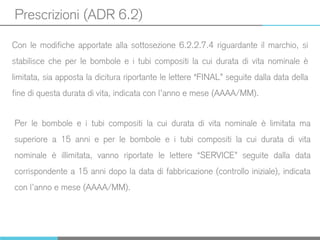 Prescrizioni (ADR 6.2)
Con le modifiche apportate alla sottosezione 6.2.2.7.4 riguardante il marchio, si
stabilisce che per le bombole e i tubi compositi la cui durata di vita nominale è
limitata, sia apposta la dicitura riportante le lettere “FINAL” seguite dalla data della
fine di questa durata di vita, indicata con l’anno e mese (AAAA/MM).
Per le bombole e i tubi compositi la cui durata di vita nominale è limitata ma
superiore a 15 anni e per le bombole e i tubi compositi la cui durata di vita
nominale è illimitata, vanno riportate le lettere “SERVICE” seguite dalla data
corrispondente a 15 anni dopo la data di fabbricazione (controllo iniziale), indicata
con l’anno e mese (AAAA/MM).
 