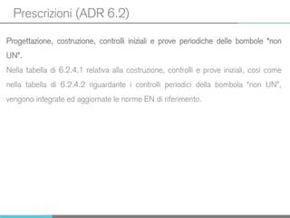 Prescrizioni (ADR 6.2)
Progettazione, costruzione, controlli iniziali e prove periodiche delle bombole “non
UN”.
Nella tabella di 6.2.4.1 relativa alla costruzione, controlli e prove iniziali, così come
nella tabella di 6.2.4.2 riguardante i controlli periodici della bombola “non UN”,
vengono integrate ed aggiornate le norme EN di riferimento.
 