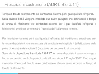 Prescrizioni costruzione (ADR 6.8 e 6.11)
Tempo di tenuta di riferimento dei contenitori-cisterna per i gas liquefatti refrigerati.
Nella sezione 6.8.3 vengono introdotti due nuovi paragrafi che definiscono il tempo
di tenuta di riferimento dei contenitori-cisterna per i gas liquefatti refrigerati e
forniscono i criteri per determinare l’idoneità dell’isolamento termico.
Per i container-cisterna per i gas liquefatti refrigerati tali modifiche si coordinano con
le nuove disposizioni, che sono state già anticipate nel capitolo 4 (effettuazione della
prova di tenuta) e del capitolo 5 (redazione del documento di trasporto).
Secondo la disposizione transitoria 1.6.4.47 le nuove disposizioni saranno in vigore
fino al successivo controllo periodico da attuarsi dopo il 1° luglio 2017. Fino a quel
momento, il tempo di tenuta reale potrà essere stimato senza ricorrere al tempo di
tenuta di riferimento.
 